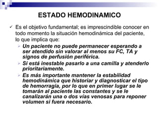 ESTADO HEMODINAMICO Es el objetivo fundamental; es imprescindible conocer en todo momento la situación hemodinámica del paciente, lo que implica que: Un paciente no puede permanecer esperando a ser atendido sin valorar al menos su FC, TA y signos de perfusión periférica.  Si está inestable pasarlo a una camilla y atenderlo prioritariamente. Es más importante mantener la estabilidad hemodinámica que historiar y diagnosticar el tipo de hemorragia, por lo que en primer lugar se le tomarán al paciente las constantes y se le canalizarán una o dos vías venosas para reponer volumen si fuera necesario. 