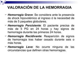VALORACIÓN DE LA HEMORRAGIA Hemorragia Grave : Se considera ante la presencia de shock hipovolémico al ingreso ó la necesidad de más de 5 paquetes globulares. Hemorragia Persistente : El paciente precisa de más de 5 PG en 24 horas y hay signos de hemorragia durante las primeras 24 horas.  Hemorragia Recidivante : Reaparición de signos de hemorragia tras haber cesado durante seis o más horas. Hemorragia Leve : No ocurre ninguna de las circunstancias que definen otras hemorragias. 