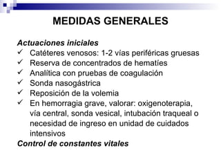 MEDIDAS GENERALES Actuaciones iniciales Catéteres venosos: 1-2 vías periféricas gruesas Reserva de concentrados de hematíes Analítica con pruebas de coagulación Sonda nasogástrica Reposición de la volemia En hemorragia grave, valorar: oxigenoterapia, vía central, sonda vesical, intubación traqueal o necesidad de ingreso en unidad de cuidados intensivos Control de constantes vitales 