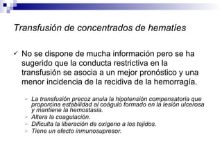 Transfusión de concentrados de hematíes No se dispone de mucha información pero se ha sugerido que la conducta restrictiva en la transfusión se asocia a un mejor pronóstico y una menor incidencia de la recidiva de la hemorragía. La transfusión precoz anula la hipotensión compensatoria que proporcina estabilidad al coágulo formado en la lesión ulcerosa y mantiene la hemostasia. Altera la coagulación. Dificulta la liberación de oxígeno a los tejidos. Tiene un efecto inmunosupresor. 
