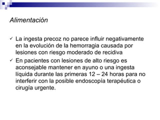 Alimentación La ingesta precoz no parece influir negativamente en la evolución de la hemorragia causada por lesiones con riesgo moderado de recidiva En pacientes con lesiones de alto riesgo es aconsejable mantener en ayuno o una ingesta líquida durante las primeras 12 – 24 horas para no interferir con la posible endoscopía terapéutica o cirugía urgente. 