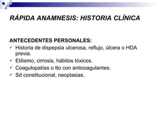 RÁPIDA ANAMNESIS: HISTORIA CLÍNICA ANTECEDENTES PERSONALES: Historia de dispepsia ulcerosa, reflujo, úlcera o HDA previa. Etilismo, cirrosis, hábitos tóxicos. Coagulopatías o tto con anticoagulantes. Sd constitucional, neoplasias. 