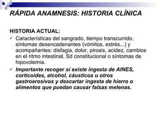 RÁPIDA ANAMNESIS: HISTORIA CLÍNICA HISTORIA ACTUAL:  Características del sangrado, tiempo transcurrido, síntomas desencadenantes (vómitos, estrés...) y acompañantes: disfagia, dolor, pirosis, acidez, cambios en el ritmo intestinal, Sd constitucional o síntomas de hipovolemia. Importante recoger si existe ingesta de AINES, corticoides, alcohol, cáusticos u otros gastroerosivos y descartar ingesta de hierro o alimentos que puedan causar falsas melenas. 