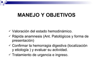MANEJO Y OBJETIVOS Valoración del estado hemodinámico. Rápida anamnesis (Ant. Patológicos y forma de presentación) Confirmar la hemorragia digestiva (localización y etiología ) y evaluar su actividad. Tratamiento de urgencia e ingreso. 