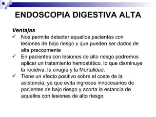 ENDOSCOPIA DIGESTIVA ALTA Ventajas Nos permite detectar aquellos pacientes con lesiones de bajo riesgo y que pueden ser dados de alta precozmente En pacientes con lesiones de alto riesgo podremos aplicar un tratamiento hemostático, lo que disminuye la recidiva, la cirugía y la Mortalidad.  Tiene un efecto positivo sobre el coste de la asistencia, ya que evita ingresos innecesarios de pacientes de bajo riesgo y acorta la estancia de aquellos con lesiones de alto riesgo 