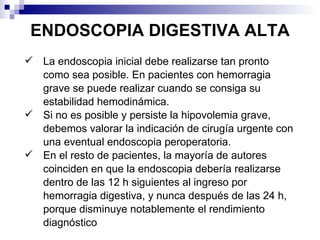 ENDOSCOPIA DIGESTIVA ALTA La endoscopia inicial debe realizarse tan pronto como sea posible. En pacientes con hemorragia grave se puede realizar cuando se consiga su estabilidad hemodinámica.  Si no es posible y persiste la hipovolemia grave, debemos valorar la indicación de cirugía urgente con una eventual endoscopia peroperatoria.  En el resto de pacientes, la mayoría de autores coinciden en que la endoscopia debería realizarse dentro de las 12 h siguientes al ingreso por hemorragia digestiva, y nunca después de las 24 h, porque disminuye notablemente el rendimiento diagnóstico 