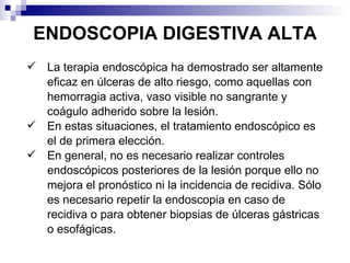 ENDOSCOPIA DIGESTIVA ALTA La terapia endoscópica ha demostrado ser altamente eficaz en úlceras de alto riesgo, como aquellas con hemorragia activa, vaso visible no sangrante y coágulo adherido sobre la lesión. En estas situaciones, el tratamiento endoscópico es el de primera elección. En general, no es necesario realizar controles endoscópicos posteriores de la lesión porque ello no mejora el pronóstico ni la incidencia de recidiva. Sólo es necesario repetir la endoscopia en caso de recidiva o para obtener biopsias de úlceras gástricas o esofágicas. 