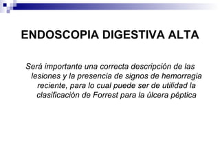 ENDOSCOPIA DIGESTIVA ALTA Será importante una correcta descripción de las lesiones y la presencia de signos de hemorragia reciente, para lo cual puede ser de utilidad la clasificación de Forrest para la úlcera péptica 