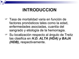 INTRODUCCION Tasa de mortalidad varia en función de factores pronósticos tales como la edad, enfermedades asociadas, cuantía del sangrado y etiología de la hemorragia. Su localización respecto al ángulo de Treitz las clasifica en  H.D. ALTA (HDA) y BAJA (HDB),  respectivamente. 