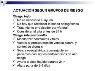 ACTUACION SEGUN GRUPOS DE RIESGO Riesgo bajo No es necesario el ayuno No hay que recolocar la sonda nasogástrica Tratamiento erradicador por vía oral Considerar el alta antes de 24 h Riesgo intermedio/alto Monitorizar constantes vitales Valorar si precisa presión venosa central y control de diuresis Sonda nasogástrica: aconsejable en pacientes con signos endoscópicos de alto riesgo Ayuno o dieta líquida durante 24 h Alta a partir de 3-4 días 