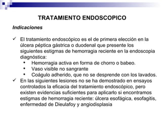 TRATAMIENTO ENDOSCOPICO Indicaciones El tratamiento endoscópico es el de primera elección en la úlcera péptica gástrica o duodenal que presente los siguientes estigmas de hemorragia reciente en la endoscopia diagnóstica: Hemorragia activa en forma de chorro o babeo. Vaso visible no sangrante Coágulo adherido, que no se desprende con los lavados. En las siguientes lesiones no se ha demostrado en ensayos controlados la eficacia del tratamiento endoscópico, pero existen evidencias suficientes para aplicarlo si encontramos estigmas de hemorragia reciente: úlcera esofágica, esofagitis, enfermedad de Dieulafoy y angiodisplasia 