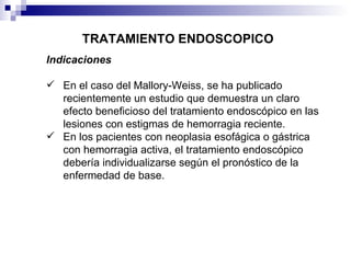 TRATAMIENTO ENDOSCOPICO Indicaciones En el caso del Mallory-Weiss, se ha publicado recientemente un estudio que demuestra un claro efecto beneficioso del tratamiento endoscópico en las lesiones con estigmas de hemorragia reciente. En los pacientes con neoplasia esofágica o gástrica con hemorragia activa, el tratamiento endoscópico debería individualizarse según el pronóstico de la enfermedad de base. 