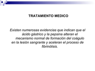 TRATAMIENTO MEDICO Existen numerosas evidencias que indican que el ácido gástrico y la pepsina alteran el mecanismo normal de formación del coágulo en la lesión sangrante y aceleran el proceso de fibrinólisis. 
