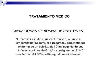 TRATAMIENTO MEDICO INHIBIDORES DE BOMBA DE PROTONES Numerosos estudios han confirmado que, tanto el omeprazol91-93 como el pantoprazol, administrados en forma de un bolo i.v. de 80 mg seguido de una infusión continua de 8 mg/h, consiguen un pH > 6 durante más del 90% del tiempo de administración. 