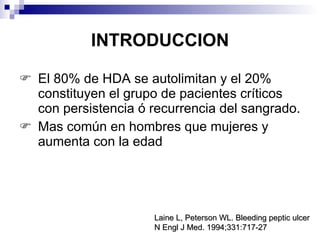 INTRODUCCION El 80% de HDA se autolimitan y el 20% constituyen el grupo de pacientes críticos con persistencia ó recurrencia del sangrado. M as común en hombres que mujeres y aumenta con la edad Laine L, Peterson WL. Bleeding peptic ulcer N Engl J Med. 1994;331:717-27   