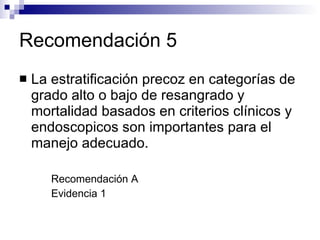 Recomendación 5 La estratificación precoz en categorías de  grado alto o bajo de resangrado y mortalidad basados en criterios clínicos y endoscopicos son importantes para el manejo adecuado. Recomendación A Evidencia 1 