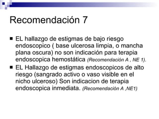 Recomendación 7 EL hallazgo de estigmas de bajo riesgo endoscopico ( base ulcerosa limpia, o mancha plana oscura) no son indicación para terapia endoscopica hemostática  (Recomendación A , NE 1).   EL Hallazgo de estigmas endoscopicos de alto riesgo (sangrado activo o vaso visible en el nicho ulceroso) Son indicacion de terapia endoscopica inmediata.  (Recomendación A ,NE1) 