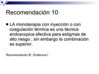 Recomendación 10 LA monoterapia con inyección o con coagulación térmica es una técnica endoscopica efectiva para estigmas de alto riesgo , sin embargo la combinación es superior. Recomendación B , Evidencia I 