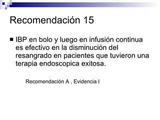 Recomendación 15 IBP en bolo y luego en infusión continua es efectivo en la disminución del resangrado en pacientes que tuvieron una terapia endoscopica exitosa. Recomendación A , Evidencia I 