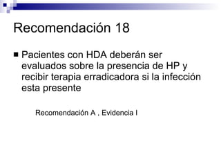 Recomendación 18 Pacientes con HDA deberán ser evaluados sobre la presencia de HP y recibir terapia erradicadora si la infección esta presente Recomendación A , Evidencia I 