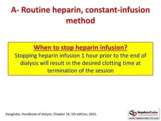 A- Routine heparin, constant-infusion
method
Initial bolus dose Infusion dose
Intermittent HD 2000 IU 1,200 IU/hr
CRRT 2000-5000 IU
(30 IU/kg)
500-1000 IU/hr
(5-10 IU/kg/hr)
Target: aPTT
45 to 60 sec
or 1.5 to 2.0 times
normal
When to stop heparin infusion?
Stopping heparin infusion 1 hour prior to the end of
dialysis will result in the desired clotting time at
termination of the session
Daugirdas. Handbook of dialysis. Chapter 14, 5th edition, 2015.
 