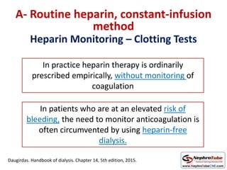 Heparin Monitoring – Clotting Tests
A- Routine heparin, constant-infusion
method
In practice heparin therapy is ordinarily
prescribed empirically, without monitoring of
coagulation
In patients who are at an elevated risk of
bleeding, the need to monitor anticoagulation is
often circumvented by using heparin-free
dialysis.
Daugirdas. Handbook of dialysis. Chapter 14, 5th edition, 2015.
 