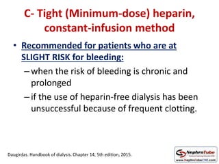 C- Tight (Minimum-dose) heparin,
constant-infusion method
• Recommended for patients who are at
SLIGHT RISK for bleeding:
–when the risk of bleeding is chronic and
prolonged
–if the use of heparin-free dialysis has been
unsuccessful because of frequent clotting.
Daugirdas. Handbook of dialysis. Chapter 14, 5th edition, 2015.
 
