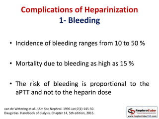 Complications of Heparinization
1- Bleeding
• Incidence of bleeding ranges from 10 to 50 %
• Mortality due to bleeding as high as 15 %
• The risk of bleeding is proportional to the
aPTT and not to the heparin dose
van de Wetering et al. J Am Soc Nephrol. 1996 Jan;7(1):145-50.
Daugirdas. Handbook of dialysis. Chapter 14, 5th edition, 2015.
 