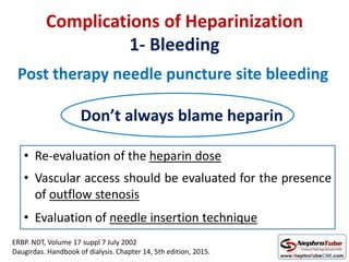 Complications of Heparinization
1- Bleeding
Post therapy needle puncture site bleeding
Don’t always blame heparin
• Re-evaluation of the heparin dose
• Vascular access should be evaluated for the presence
of outflow stenosis
• Evaluation of needle insertion technique
ERBP. NDT, Volume 17 suppl 7 July 2002
Daugirdas. Handbook of dialysis. Chapter 14, 5th edition, 2015.
 