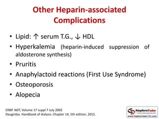 Other Heparin-associated
Complications
• Lipid: ↑ serum T.G., ↓ HDL
• Hyperkalemia (heparin-induced suppression of
aldosterone synthesis)
• Pruritis
• Anaphylactoid reactions (First Use Syndrome)
• Osteoporosis
• Alopecia
ERBP. NDT, Volume 17 suppl 7 July 2002
Daugirdas. Handbook of dialysis. Chapter 14, 5th edition, 2015.
 