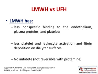 LMWH vs UFH
• LMWH has:
– less nonspecific binding to the endothelium,
plasma proteins, and platelets
– less platelet and leukocyte activation and fibrin
deposition on dialyzer surfaces
– No antidote (not reversible with protamine)
Aggarwal A. Nephrol Dial Transplant. 2004;19:1559–1563.
Lai KN, et al. Int J Artif Organs. 2001;24:447.
 