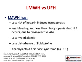 LMWH vs UFH
• LMWH has:
– Less risk of heparin induced osteoporosis
– less bleeding and less thrombocytopenia (but HIT
occurs, due to cross-reactive Ab)
– Less hyperkalemia
– Less disturbance of lipid profile
– Anaphylactoid first dose syndrome (as UHF)
Kishimoto TK, et al. N Engl J Med. 2008;358:2457–2467.
Aggarwal A. Nephrol Dial Transplant. 2004;19:1559–1563.
Lai KN, et al. Int J Artif Organs. 2001;24:447.
ERBP. NDT, Volume 17 suppl 7 July 2002
 