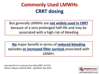 Commonly Used LMWHs
CRRT dosing
Joannidis M et al. Intensive Care Med 2007; 33:1571.
Ashita J Tolwani, Keith M Wille. UpToDate. Nov 2015.
But generally LMWHs are not widely used in CRRT
because of a very prolonged half-life and may be
associated with a high risk of bleeding
No major benefit in terms of reduced bleeding
episodes or increased filter survival associated with
LMWH.
 