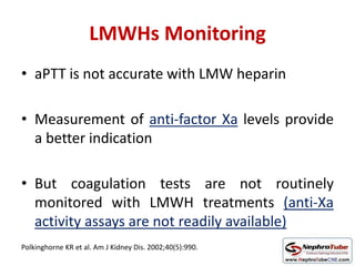 LMWHs Monitoring
• aPTT is not accurate with LMW heparin
• Measurement of anti-factor Xa levels provide
a better indication
• But coagulation tests are not routinely
monitored with LMWH treatments (anti-Xa
activity assays are not readily available)
Polkinghorne KR et al. Am J Kidney Dis. 2002;40(5):990.
 