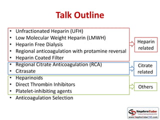 Talk Outline
• Unfractionated Heparin (UFH)
• Low Molecular Weight Heparin (LMWH)
• Heparin Free Dialysis
• Regional anticoagulation with protamine reversal
• Heparin Coated Filter
• Regional Citrate Anticoagulation (RCA)
• Citrasate
• Heparinoids
• Direct Thrombin Inhibitors
• Platelet-inhibiting agents
• Anticoagulation Selection
Heparin
related
Citrate
related
Others
 