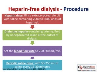 Heparin-free dialysis - Procedure
Heparin rinse: Rinse extracorporeal circuit
with saline containing 2000 to 5000 units of
heparin/L
Drain the heparin-containing priming fluid
by unheparinized saline at the outset of
dialysis.
Set the blood flow rate to 250-500 mL/min
Periodic saline rinse with 50-250 mL of
saline every 15-30 minutes
Stamatiadis DN et al. Clin Nephrol. 2004;62(1):29.
 