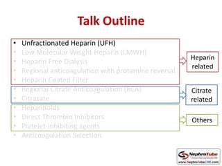 Talk Outline
• Unfractionated Heparin (UFH)
• Low Molecular Weight Heparin (LMWH)
• Heparin Free Dialysis
• Regional anticoagulation with protamine reversal
• Heparin Coated Filter
• Regional Citrate Anticoagulation (RCA)
• Citrasate
• Heparinoids
• Direct Thrombin Inhibitors
• Platelet-inhibiting agents
• Anticoagulation Selection
Heparin
related
Citrate
related
Others
 