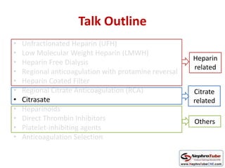 Talk Outline
• Unfractionated Heparin (UFH)
• Low Molecular Weight Heparin (LMWH)
• Heparin Free Dialysis
• Regional anticoagulation with protamine reversal
• Heparin Coated Filter
• Regional Citrate Anticoagulation (RCA)
• Citrasate
• Heparinoids
• Direct Thrombin Inhibitors
• Platelet-inhibiting agents
• Anticoagulation Selection
Heparin
related
Citrate
related
Others
 