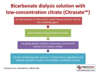 Bicarbonate dialysis solution with
low-concentration citrate (Citrasate™)
A small amount of citric acid is used instead of acetic acid as
the acidifying agent.
acid and base concentrates are mixed
resulting dialysis solution commonly contains 0.8
mmol/L (2.4 mEq/L) citrate.
Citrate complexing with calcium → inhibit blood coagulation and
platelet activation locally at the dialyzer membrane surface
Ahmad S et al. Hemodial Int. 2005;9:264.
 
