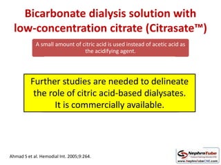 Bicarbonate dialysis solution with
low-concentration citrate (Citrasate™)
A small amount of citric acid is used instead of acetic acid as
the acidifying agent.
acid and base concentrates are mixed
resulting dialysis solution commonly contains 0.8
mmol/L (2.4 mEq/L) citrate.
Citrate complexing with calcium → inhibit blood coagulation and
platelet activation locally at the dialyzer membrane surface
Ahmad S et al. Hemodial Int. 2005;9:264.
Further studies are needed to delineate
the role of citric acid-based dialysates.
It is commercially available.
 