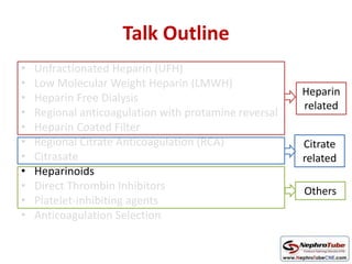 Talk Outline
• Unfractionated Heparin (UFH)
• Low Molecular Weight Heparin (LMWH)
• Heparin Free Dialysis
• Regional anticoagulation with protamine reversal
• Heparin Coated Filter
• Regional Citrate Anticoagulation (RCA)
• Citrasate
• Heparinoids
• Direct Thrombin Inhibitors
• Platelet-inhibiting agents
• Anticoagulation Selection
Heparin
related
Citrate
related
Others
 