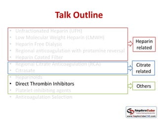 Talk Outline
• Unfractionated Heparin (UFH)
• Low Molecular Weight Heparin (LMWH)
• Heparin Free Dialysis
• Regional anticoagulation with protamine reversal
• Heparin Coated Filter
• Regional Citrate Anticoagulation (RCA)
• Citrasate
• Heparinoids
• Direct Thrombin Inhibitors
• Platelet-inhibiting agents
• Anticoagulation Selection
Heparin
related
Citrate
related
Others
 