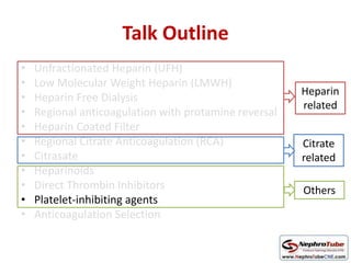 Talk Outline
• Unfractionated Heparin (UFH)
• Low Molecular Weight Heparin (LMWH)
• Heparin Free Dialysis
• Regional anticoagulation with protamine reversal
• Heparin Coated Filter
• Regional Citrate Anticoagulation (RCA)
• Citrasate
• Heparinoids
• Direct Thrombin Inhibitors
• Platelet-inhibiting agents
• Anticoagulation Selection
Heparin
related
Citrate
related
Others
 