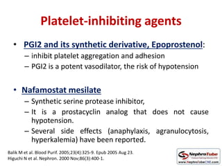 Platelet-inhibiting agents
• PGI2 and its synthetic derivative, Epoprostenol:
– inhibit platelet aggregation and adhesion
– PGI2 is a potent vasodilator, the risk of hypotension
• Nafamostat mesilate
– Synthetic serine protease inhibitor,
– It is a prostacyclin analog that does not cause
hypotension.
– Several side effects (anaphylaxis, agranulocytosis,
hyperkalemia) have been reported.
Balik M et al. Blood Purif. 2005;23(4):325-9. Epub 2005 Aug 23.
Higuchi N et al. Nephron. 2000 Nov;86(3):400-1.
 