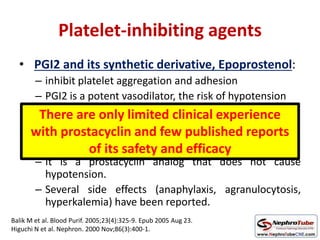 Platelet-inhibiting agents
• PGI2 and its synthetic derivative, Epoprostenol:
– inhibit platelet aggregation and adhesion
– PGI2 is a potent vasodilator, the risk of hypotension
• Nafamostat mesilate
– Synthetic serine protease inhibitor,
– It is a prostacyclin analog that does not cause
hypotension.
– Several side effects (anaphylaxis, agranulocytosis,
hyperkalemia) have been reported.
There are only limited clinical experience
with prostacyclin and few published reports
of its safety and efficacy
Balik M et al. Blood Purif. 2005;23(4):325-9. Epub 2005 Aug 23.
Higuchi N et al. Nephron. 2000 Nov;86(3):400-1.
 