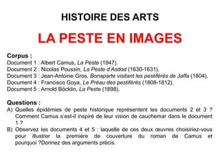 HISTOIRE DES ARTS
LA PESTE EN IMAGES
Corpus :
Document 1 : Nicolas Poussin, La Peste d’Asdod (1630-1631).
Document 2 : Jean-Antoine Gros, Bonaparte visitant les pestiférés de Jaffa (1804).
Document 3 : Francisco Goya, Le Préau des pestiférés (1808-1812).
Document 4 : Arnold Böcklin, La Peste (1898).
Document 5 : Albert Camus, La Peste (1947).
 