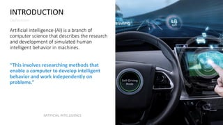 INTRODUCTION
Definition
Artificial intelligence (AI) is a branch of
computer science that describes the research
and development of simulated human
intelligent behavior in machines.
“This involves researching methods that
enable a computer to develop intelligent
behavior and work independently on
problems.”
ARTIFICIAL INTELLIGENCE
 