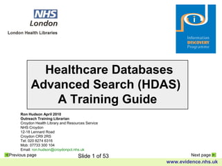Slide 1 of 53
www.evidence.nhs.uk
Previous page Next page
Healthcare Databases
Advanced Search (HDAS)
A Training Guide
Ron Hudson April 2010
Outreach Training Librarian
Croydon Health Library and Resources Service
NHS Croydon
12-18 Lennard Road
Croydon CR9 2RS
Tel: 020 8274 6316
Mob: 07733 300 104
Email: ron.hudson@croydonpct.nhs.uk
 
