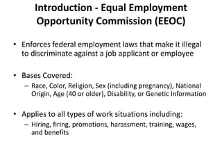 Introduction - Equal Employment
Opportunity Commission (EEOC)
• Enforces federal employment laws that make it illegal
to discriminate against a job applicant or employee
• Bases Covered:
– Race, Color, Religion, Sex (including pregnancy), National
Origin, Age (40 or older), Disability, or Genetic Information
• Applies to all types of work situations including:
– Hiring, firing, promotions, harassment, training, wages,
and benefits
 