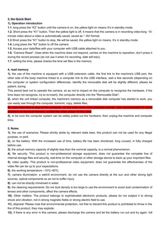 3, the Quick Start 
1), Operation introduction 
1.1 ,long press the “K2” button until the camera is on, the yellow light on means It’s in standby mode. 
1.2, Short press the “K1” button, Then the yellow light is off, It means that this camera is in recording video-long 10- 
minute video about a video is automatically saved, saved as *. AVI format; 
1.3 Short press the “K1” button to stop, file will be saved, the yellow light on means, It’s in standby mode. 
1.4, Long press the “K2” button to off the camera 
1.5, Access your data/files with your computer with USB cable attached to you. 
1.6. “Camera Reset”: Uses when the machine does not respond, carries on the machine to reposition, don’t press it 
during the record process (do not use it when it’s recording, date will loss); 
1.7, setting the time, please checks the time set files in the memory 
4, read memory 
1), the use of the machine is equipped with a USB extension cable, the first link to the machine's USB port, the 
other side of the body machine linked to a computer link to the USB interface, wait a few seconds (depending on 
the computer or system configuration differences, identify the removable disk will be slightly different, please be 
patient, during 
This period best not to operate the camera, so as not to impact on the computer to recognize the hardware, if the 
time does not recognize, try to re-insert), the computer directly into the "Removable Disk"; 
2), when the unit linked computer, the machine's memory as a removable disk computer has started to work, you 
can easily see through the computer, transmit, copy, delete files; 
3), copy video files to play on the computer, so that even more video playback smooth. (Not recommended for direct 
playback on the local memory, so that the video player on the card) 
4), to be sure the computer system can be safely pulled out the hardware, then unplug the machine and computer 
links. 
5, Notes 
1), the use of scenarios: Please strictly abide by relevant state laws, this product can not be used for any illegal 
purpose, or peril. 
2), on the battery: With the increased use of time, battery life has been shortened, long unused, in fully charged 
before use. 
3), the actual memory capacity of slightly less than the nominal capacity, is a normal phenomenon. 
4), file security: This product is non-professional storage equipment, does not guarantee the complete line of 
internal storage files and security, real-time on the computer or other storage device to back up your important files. 
5), video quality: This product is non-professional video equipment, does not guarantee the effectiveness of the 
video file can be up to your expectations. 
6), the working temperature :-10℃~60℃. 
7), camera illumination: a well-lit environment, do not use the camera directly at the sun and other strong light 
sources, optical components so as not to suffer injury. 
8), can not be directly immersed in water. 
9), the cleaning requirements: Do not dust density is too large to use the environment to avoid dust contamination of 
lenses and other components, affect the camera effects. 
10), Other matters: The product belongs to sophisticated electronic products, please do not subject it to strong 
shock and vibration, not in strong magnetic fields or strong electric field to use. 
11), disposal: Please note that environmental protection, not free to discard this product is prohibited to throw in the 
fire of this product, they may explode. 
12). if there is any error in this camera, please discharge the camera and let the battery run out and try again. full 
 